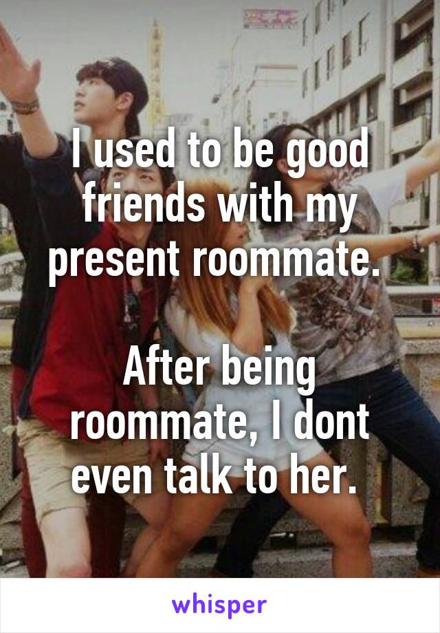 I used to be good friends with my present roommate. 

After being roommate, I dont even talk to her. 