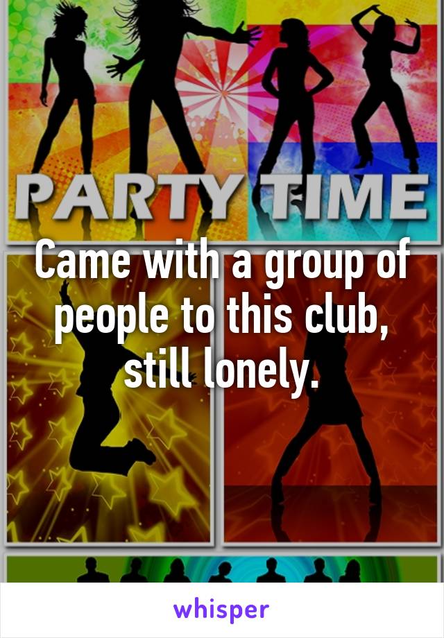 Came with a group of people to this club, still lonely.