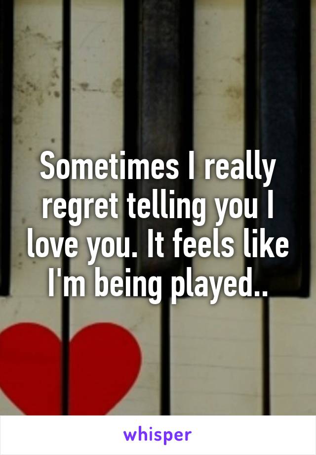 Sometimes I really regret telling you I love you. It feels like I'm being played..