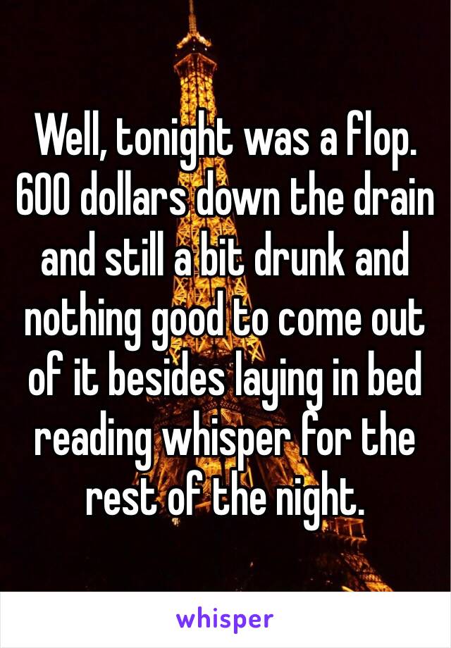 Well, tonight was a flop. 600 dollars down the drain and still a bit drunk and nothing good to come out of it besides laying in bed reading whisper for the rest of the night.