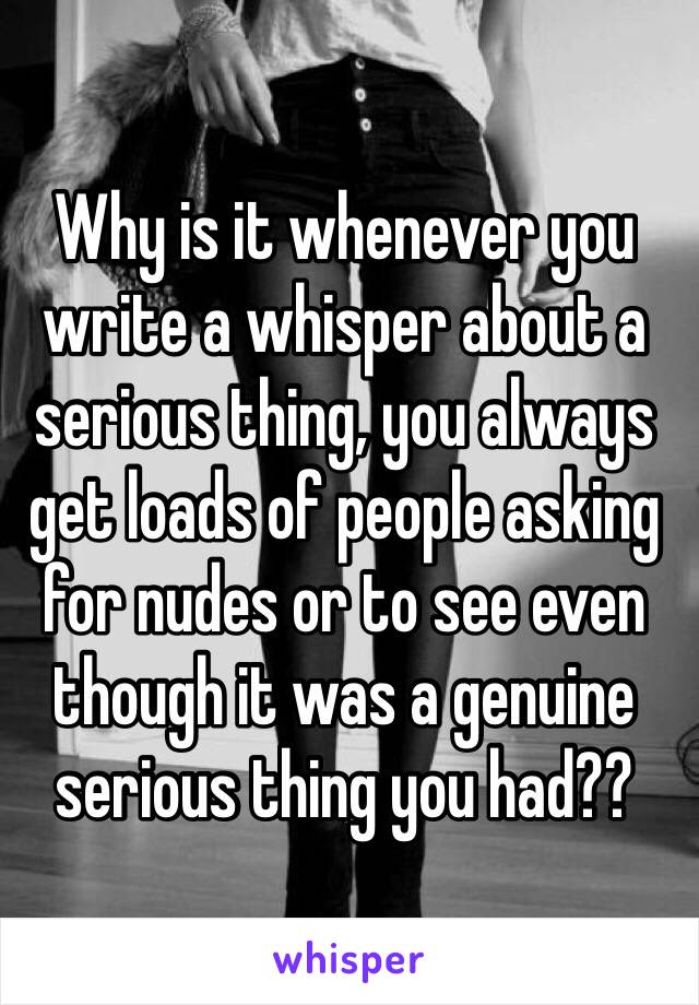 Why is it whenever you write a whisper about a serious thing, you always get loads of people asking for nudes or to see even though it was a genuine serious thing you had??