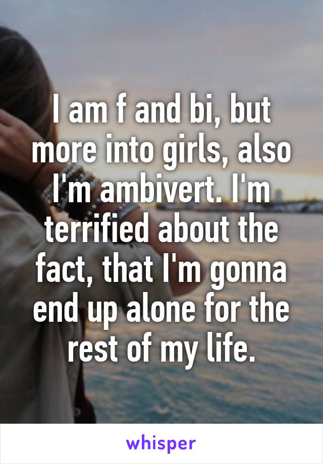 I am f and bi, but more into girls, also I'm ambivert. I'm terrified about the fact, that I'm gonna end up alone for the rest of my life.