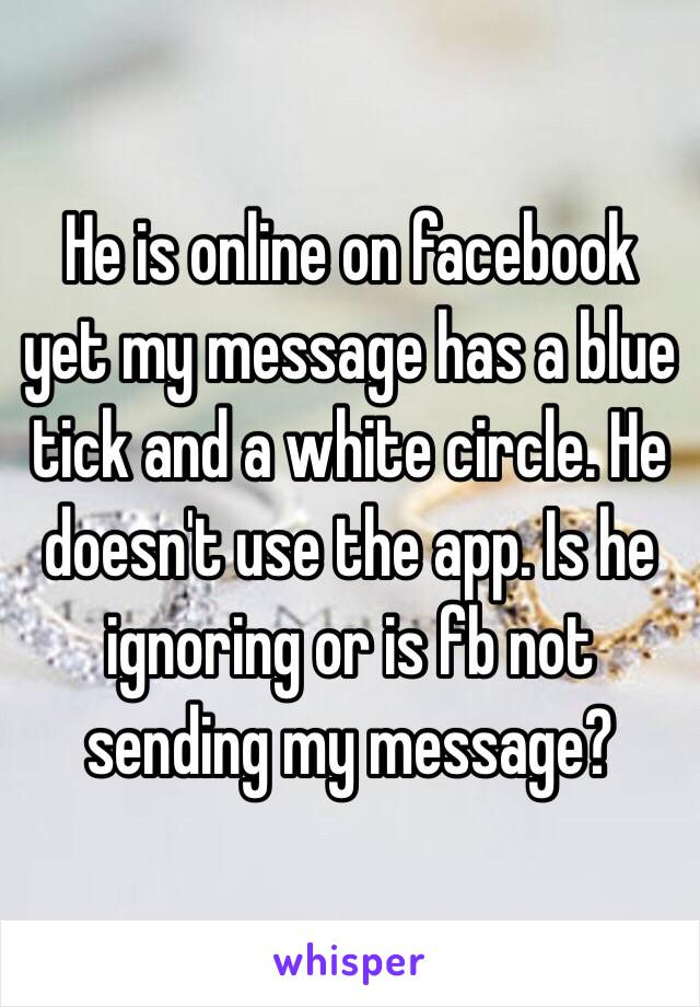 He is online on facebook yet my message has a blue tick and a white circle. He doesn't use the app. Is he ignoring or is fb not sending my message? 