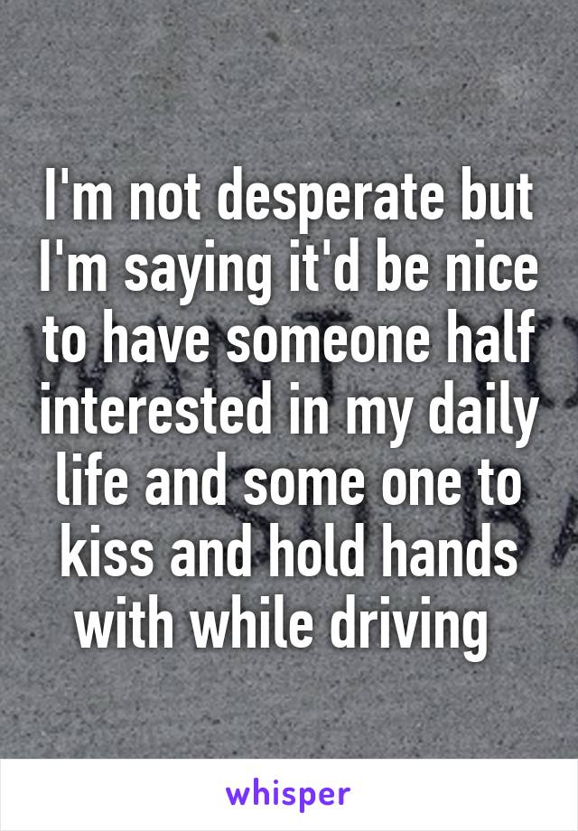 I'm not desperate but I'm saying it'd be nice to have someone half interested in my daily life and some one to kiss and hold hands with while driving 