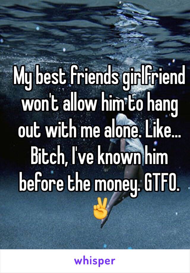 My best friends girlfriend won't allow him to hang out with me alone. Like... Bitch, I've known him before the money. GTFO. ✌️