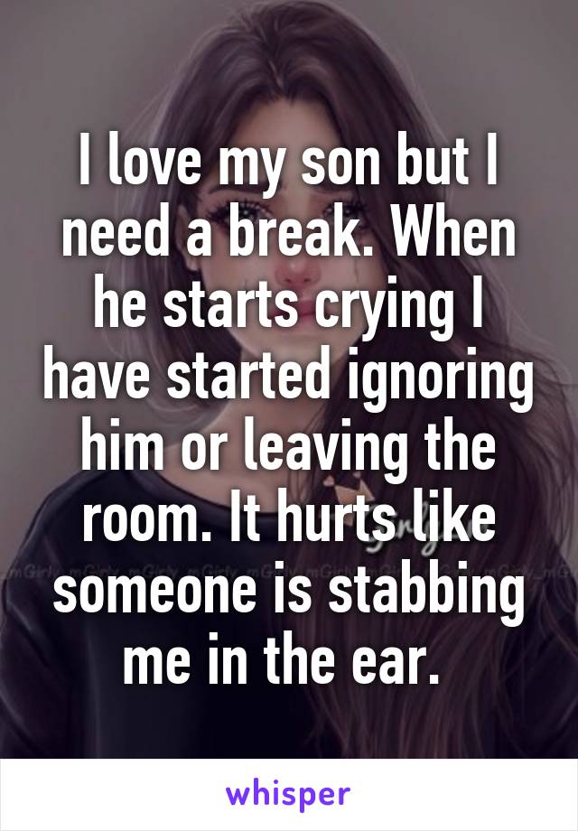 I love my son but I need a break. When he starts crying I have started ignoring him or leaving the room. It hurts like someone is stabbing me in the ear. 