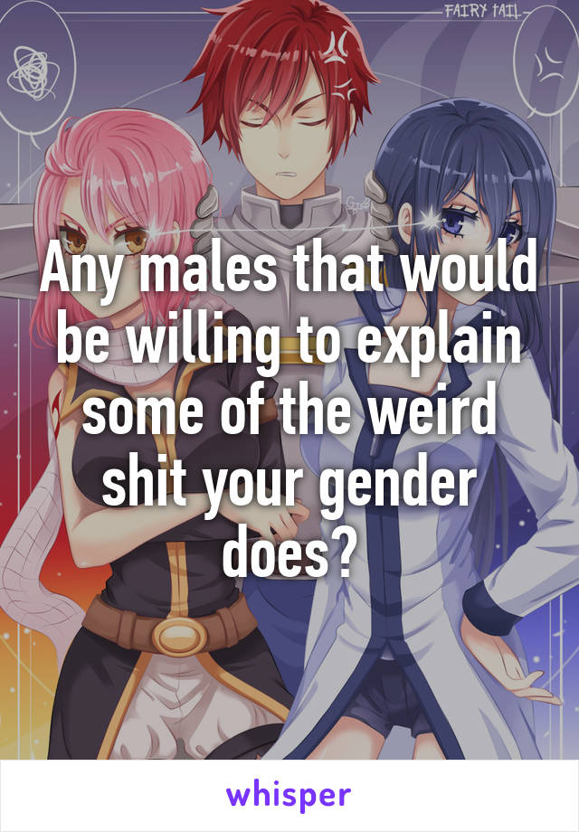 Any males that would be willing to explain some of the weird shit your gender does?