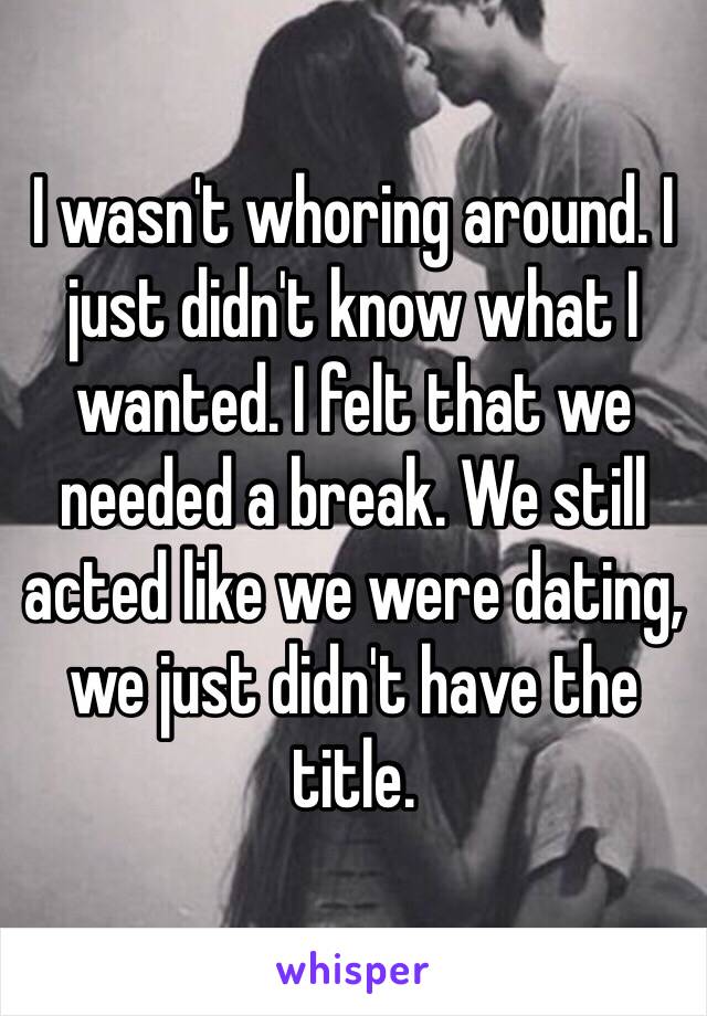 I wasn't whoring around. I just didn't know what I wanted. I felt that we needed a break. We still acted like we were dating, we just didn't have the title. 