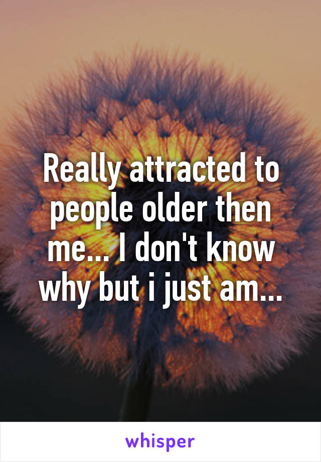 Really attracted to people older then me... I don't know why but i just am...