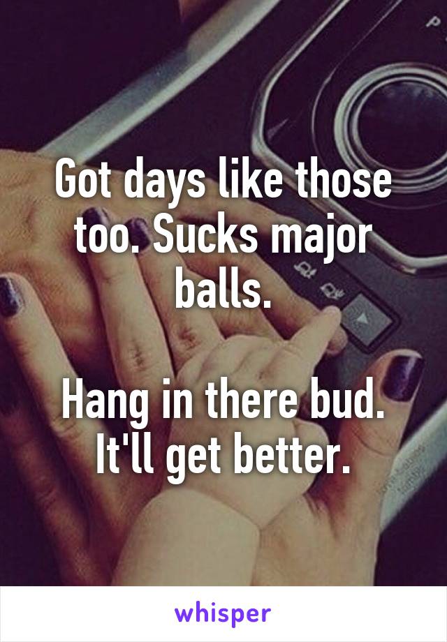 Got days like those too. Sucks major balls.

Hang in there bud. It'll get better.