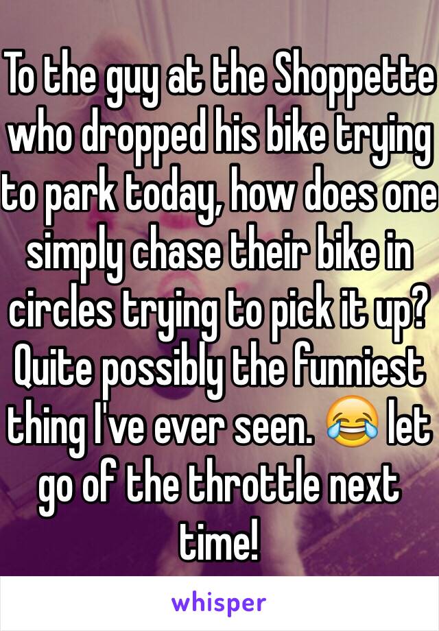 To the guy at the Shoppette who dropped his bike trying to park today, how does one simply chase their bike in circles trying to pick it up? Quite possibly the funniest thing I've ever seen. 😂 let go of the throttle next time! 