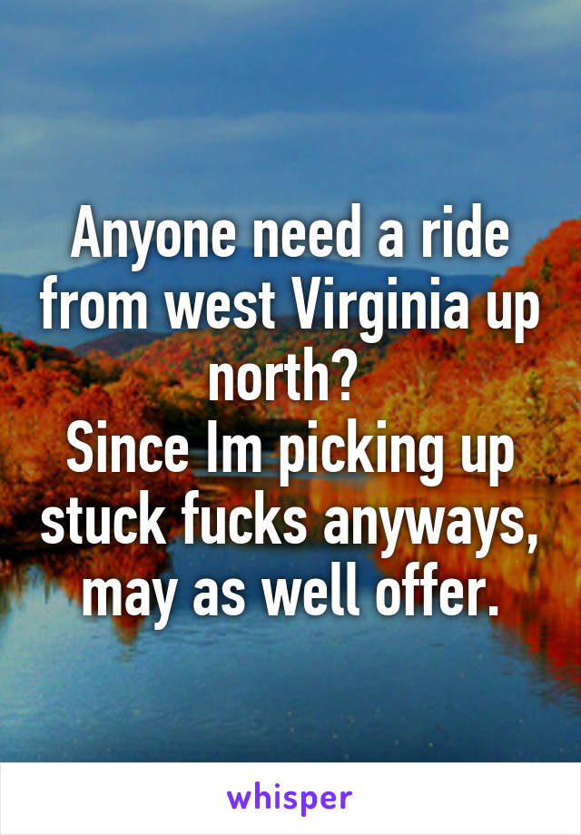 Anyone need a ride from west Virginia up north? 
Since Im picking up stuck fucks anyways, may as well offer.