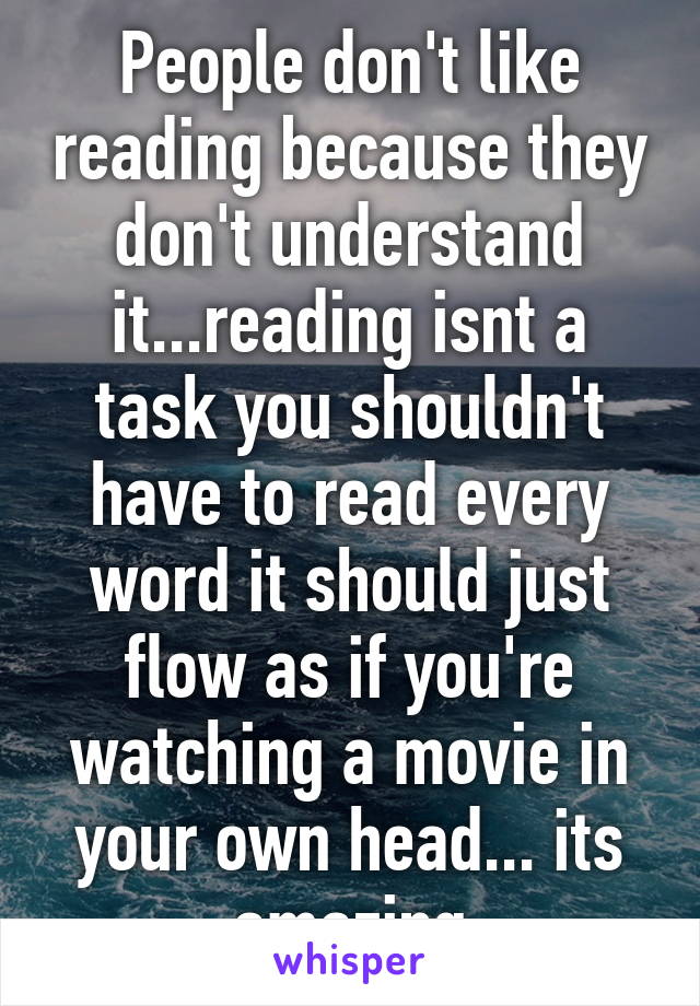 People don't like reading because they don't understand it...reading isnt a task you shouldn't have to read every word it should just flow as if you're watching a movie in your own head... its amazing