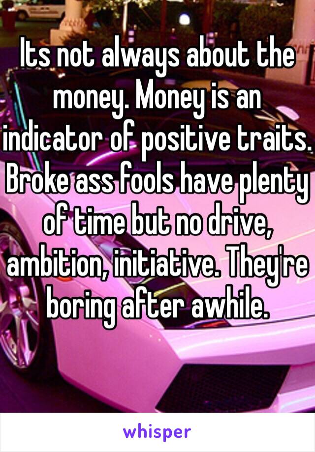 Its not always about the money. Money is an indicator of positive traits.
Broke ass fools have plenty of time but no drive, ambition, initiative. They're boring after awhile.
