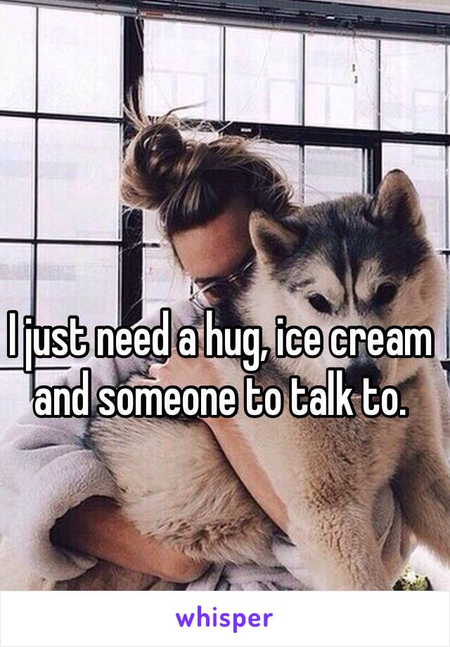 I just need a hug, ice cream and someone to talk to. 
