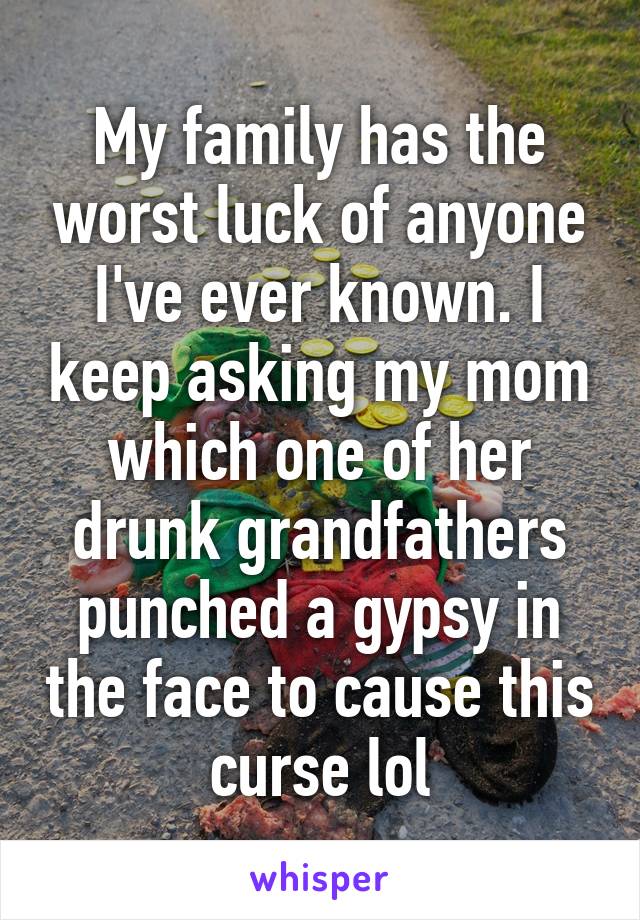 My family has the worst luck of anyone I've ever known. I keep asking my mom which one of her drunk grandfathers punched a gypsy in the face to cause this curse lol