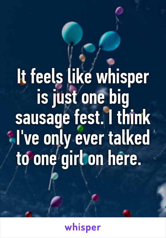 It feels like whisper is just one big sausage fest. I think I've only ever talked to one girl on here.  