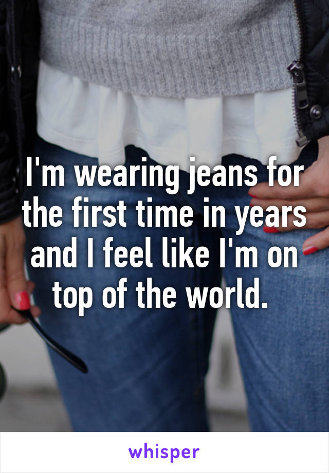 I'm wearing jeans for the first time in years and I feel like I'm on top of the world. 