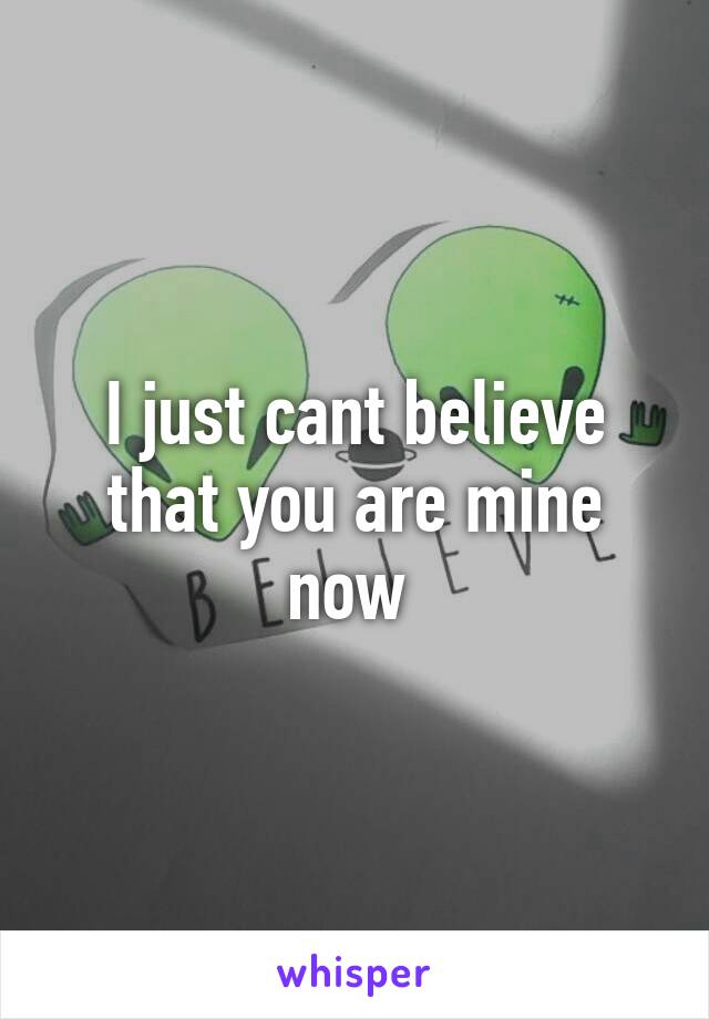 I just cant believe that you are mine now 