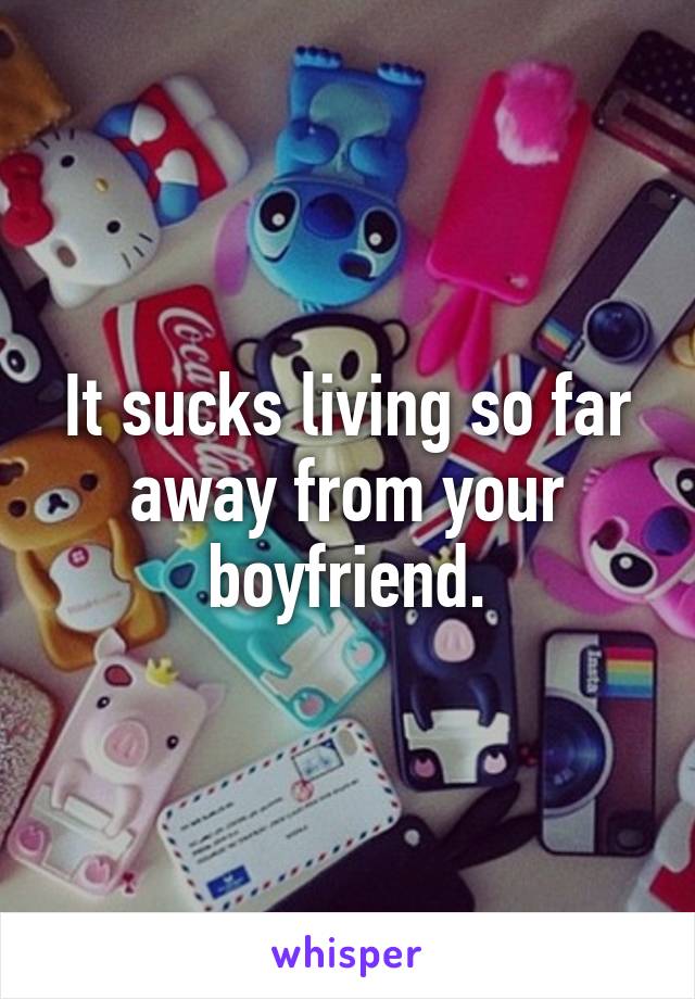 It sucks living so far away from your boyfriend.