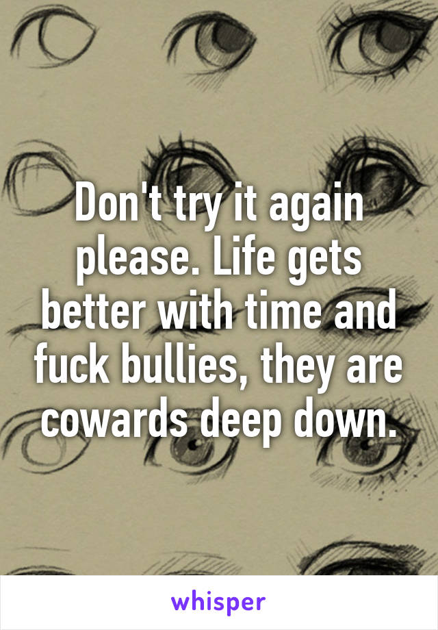 Don't try it again please. Life gets better with time and fuck bullies, they are cowards deep down.