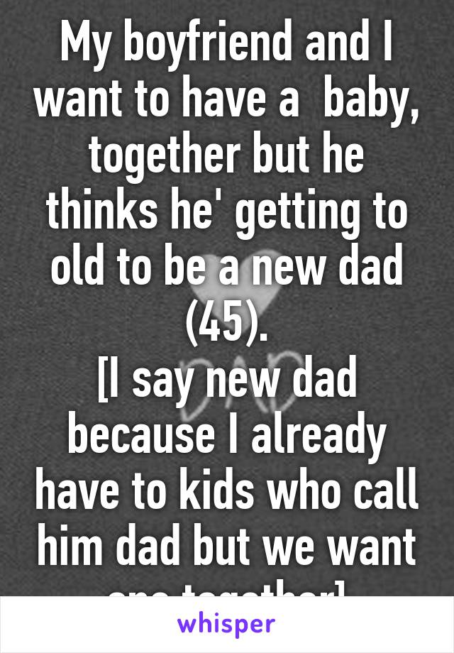 My boyfriend and I want to have a  baby, together but he thinks he' getting to old to be a new dad (45).
[I say new dad because I already have to kids who call him dad but we want one together]