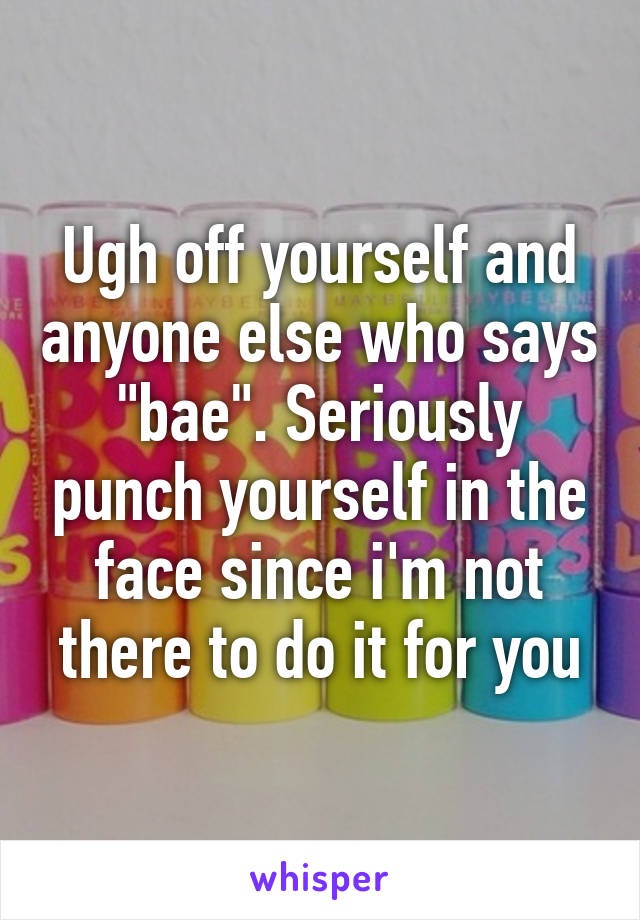 Ugh off yourself and anyone else who says "bae". Seriously punch yourself in the face since i'm not there to do it for you