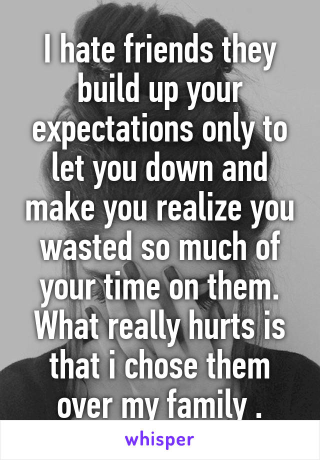 I hate friends they build up your expectations only to let you down and make you realize you wasted so much of your time on them. What really hurts is that i chose them over my family .