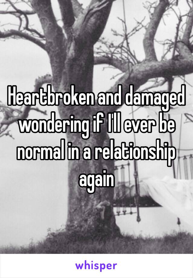 Heartbroken and damaged wondering if I'll ever be normal in a relationship again 