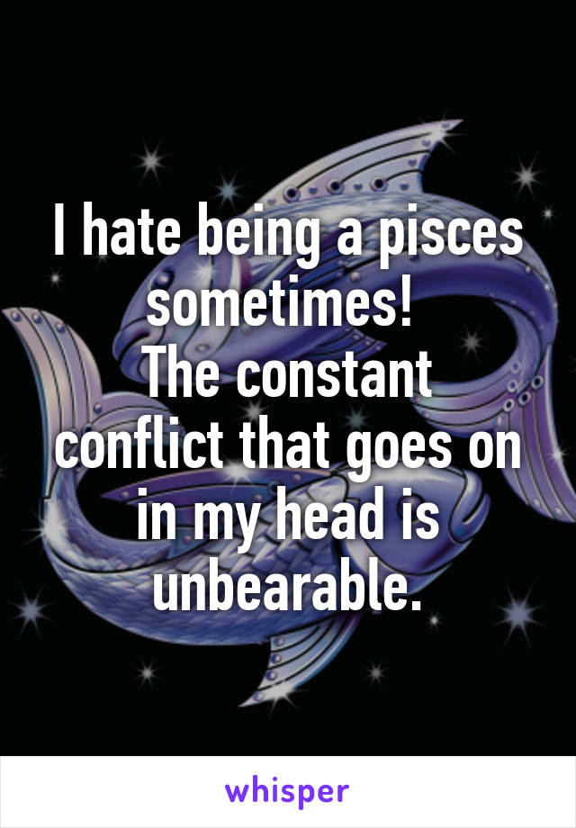 I hate being a pisces sometimes! 
The constant conflict that goes on in my head is unbearable.