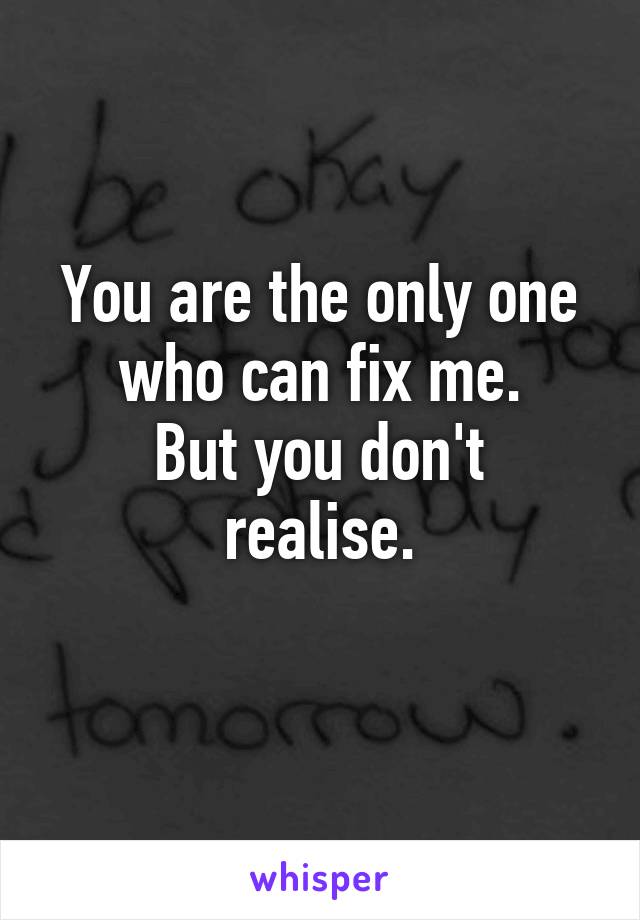 You are the only one who can fix me.
But you don't realise.
