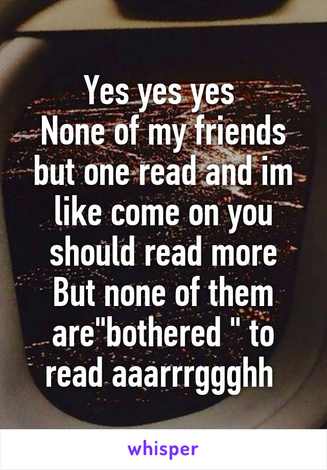 Yes yes yes 
None of my friends but one read and im like come on you should read more
But none of them are"bothered " to read aaarrrggghh 