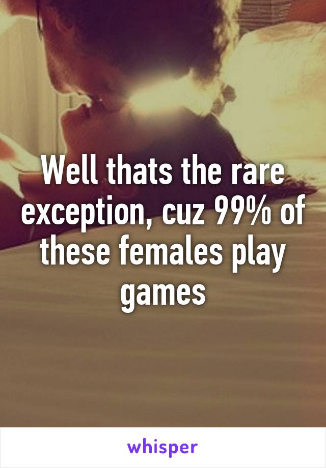 Well thats the rare exception, cuz 99% of these females play games