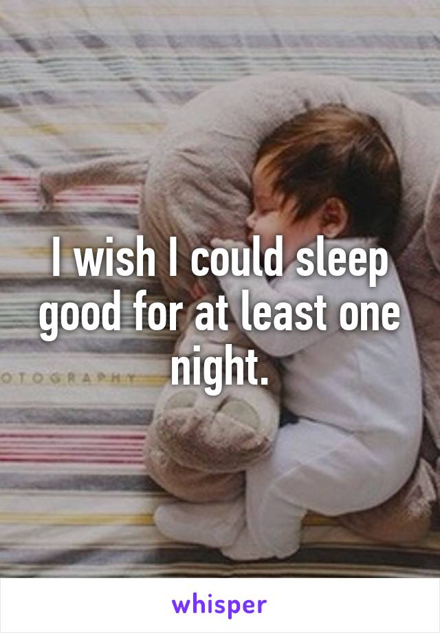 I wish I could sleep good for at least one night.