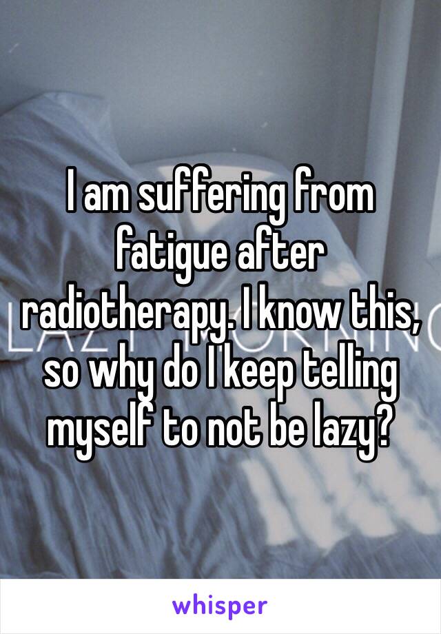 I am suffering from fatigue after radiotherapy. I know this, so why do I keep telling myself to not be lazy?