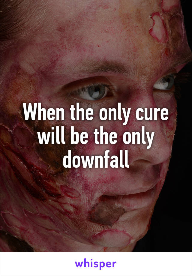 When the only cure will be the only downfall