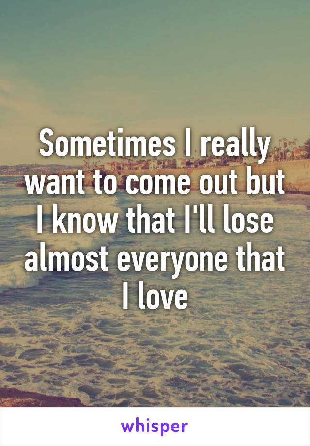 Sometimes I really want to come out but I know that I'll lose almost everyone that I love