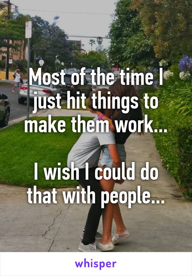 Most of the time I just hit things to make them work...

I wish I could do that with people...