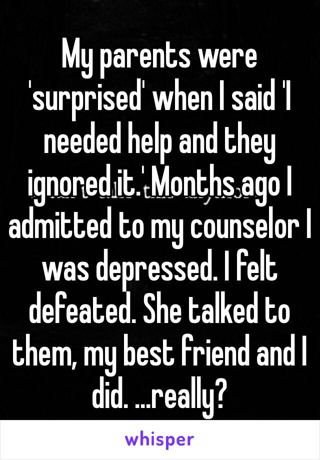 My parents were 'surprised' when I said 'I needed help and they ignored it.' Months ago I admitted to my counselor I was depressed. I felt defeated. She talked to them, my best friend and I did. ...really? 