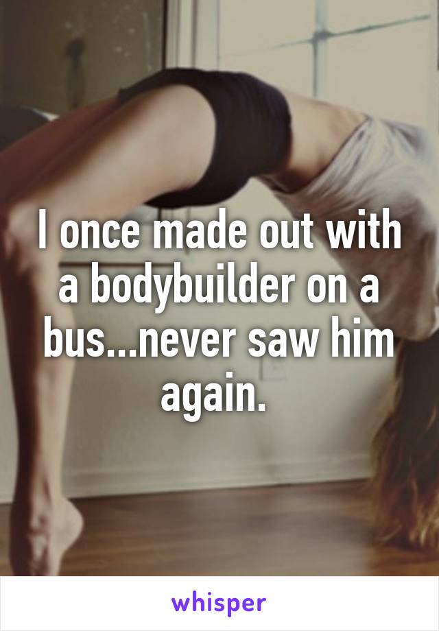 I once made out with a bodybuilder on a bus...never saw him again. 