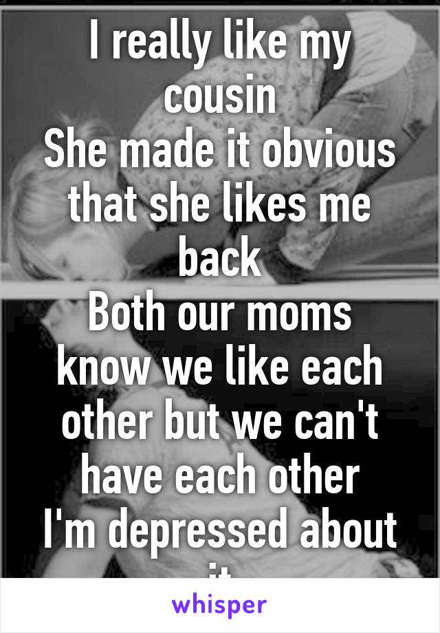 I really like my cousin
She made it obvious that she likes me back
Both our moms know we like each other but we can't have each other
I'm depressed about it