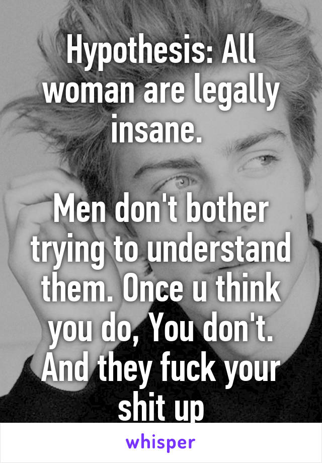 Hypothesis: All woman are legally insane. 

Men don't bother trying to understand them. Once u think you do, You don't. And they fuck your shit up