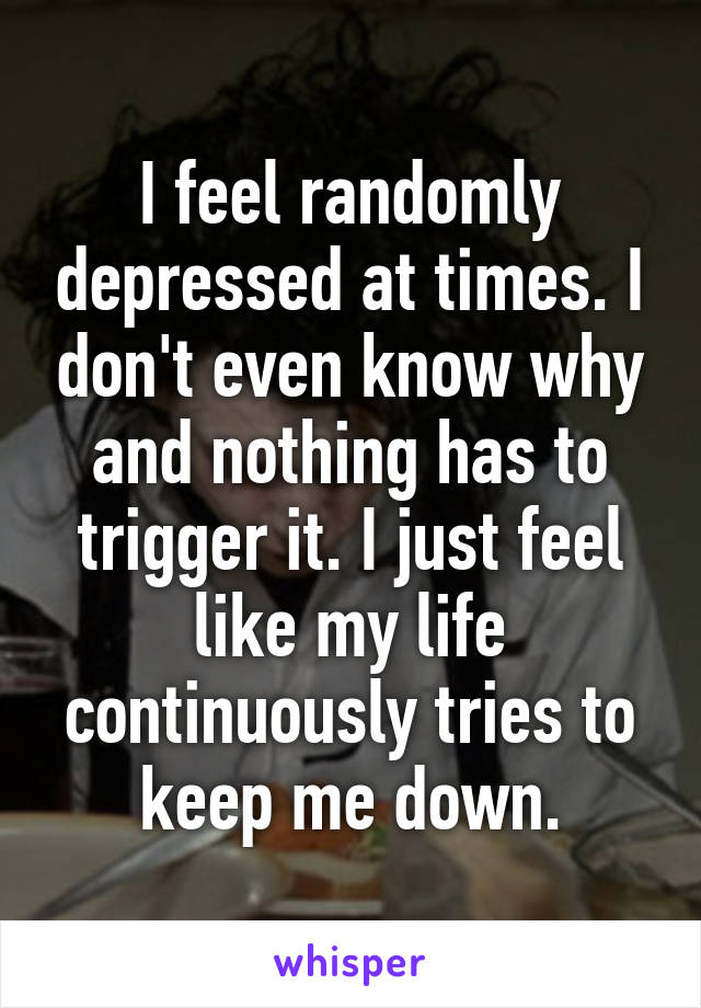 I feel randomly depressed at times. I don't even know why and nothing has to trigger it. I just feel like my life continuously tries to keep me down.