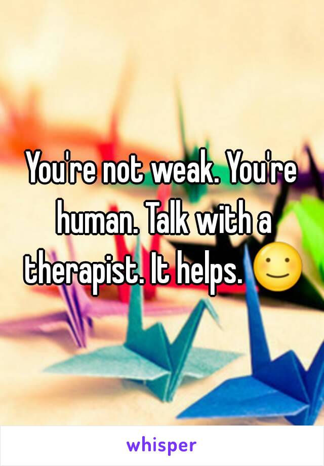 You're not weak. You're human. Talk with a therapist. It helps. ☺