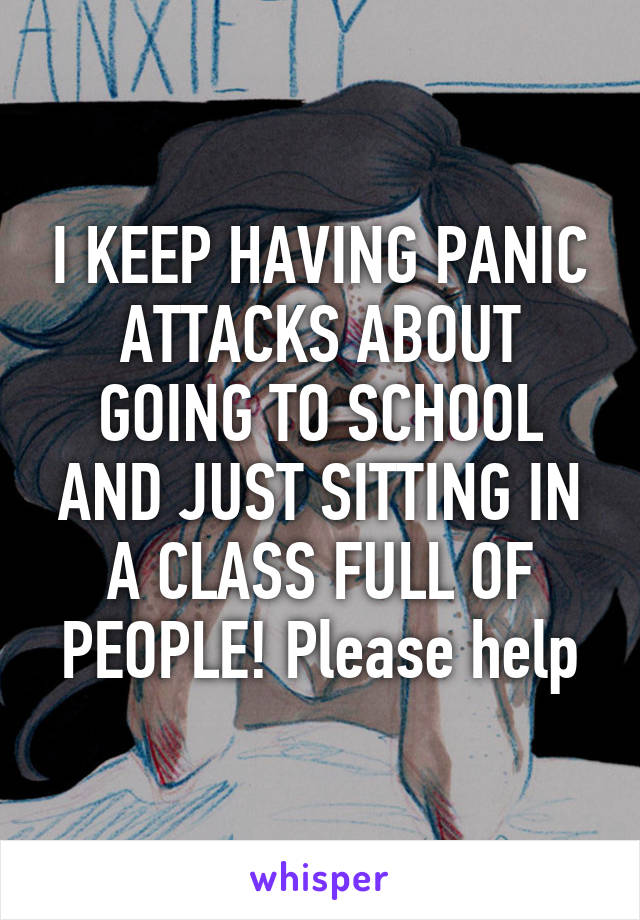 I KEEP HAVING PANIC ATTACKS ABOUT GOING TO SCHOOL AND JUST SITTING IN A CLASS FULL OF PEOPLE! Please help