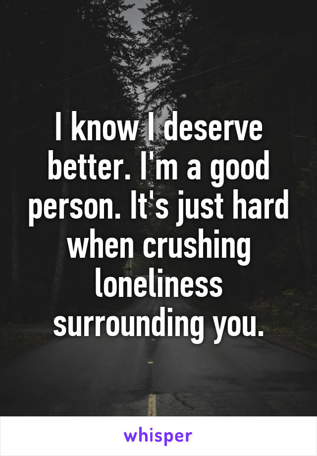 I know I deserve better. I'm a good person. It's just hard when crushing loneliness surrounding you.