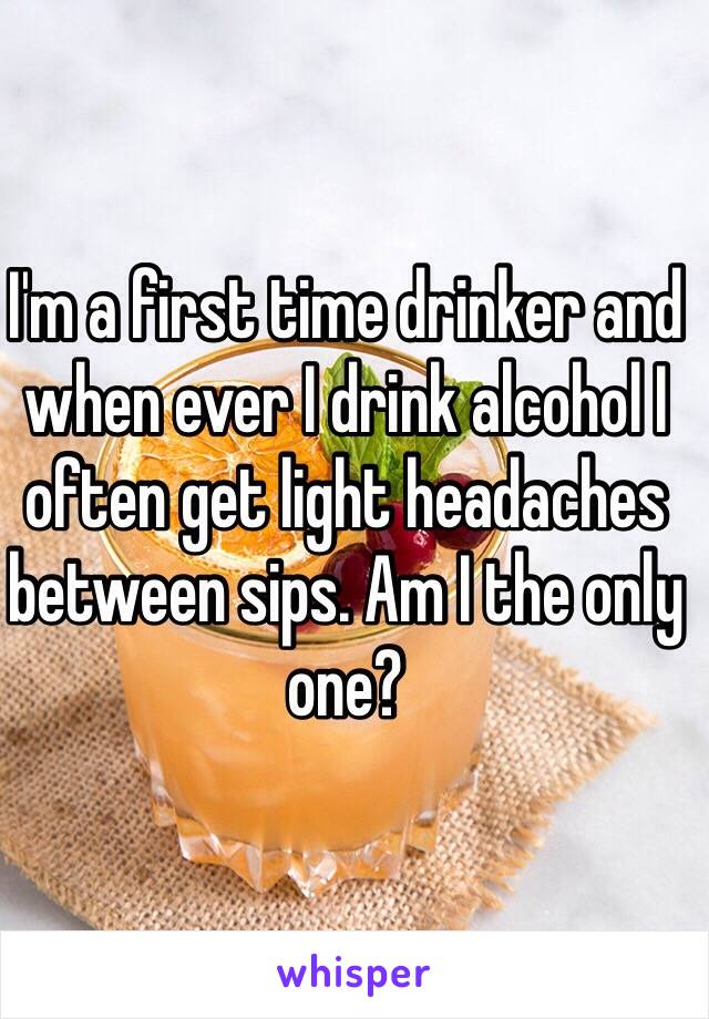 I'm a first time drinker and when ever I drink alcohol I often get light headaches between sips. Am I the only one? 