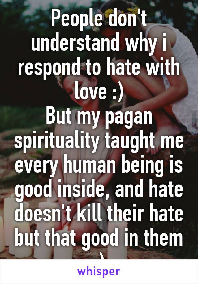 People don't understand why i respond to hate with love :)
But my pagan spirituality taught me every human being is good inside, and hate doesn't kill their hate but that good in them :)