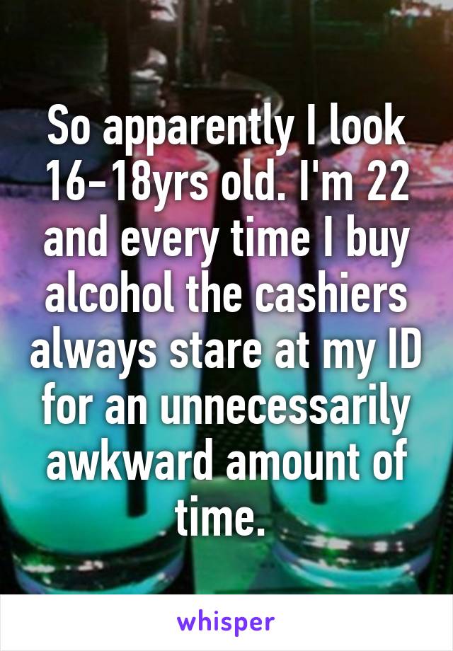 So apparently I look 16-18yrs old. I'm 22 and every time I buy alcohol the cashiers always stare at my ID for an unnecessarily awkward amount of time. 