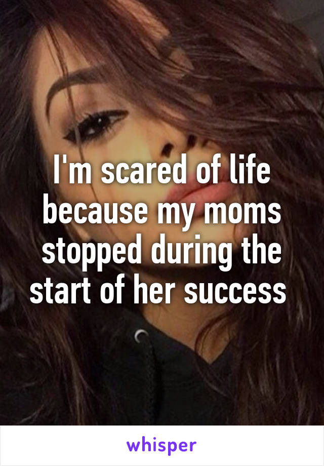 I'm scared of life because my moms stopped during the start of her success 